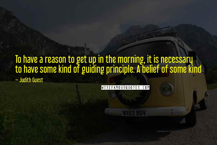 Judith Guest Quotes: To have a reason to get up in the morning, it is necessary to have some kind of guiding principle. A belief of some kind