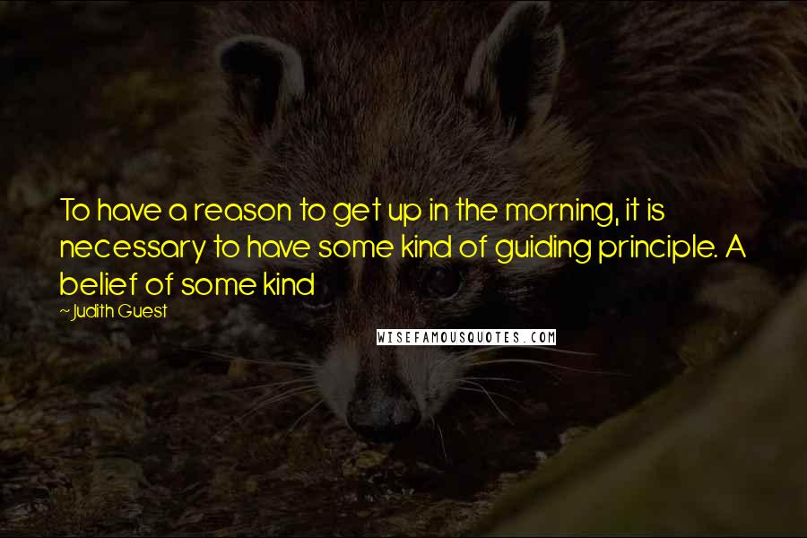 Judith Guest Quotes: To have a reason to get up in the morning, it is necessary to have some kind of guiding principle. A belief of some kind