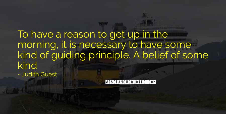 Judith Guest Quotes: To have a reason to get up in the morning, it is necessary to have some kind of guiding principle. A belief of some kind