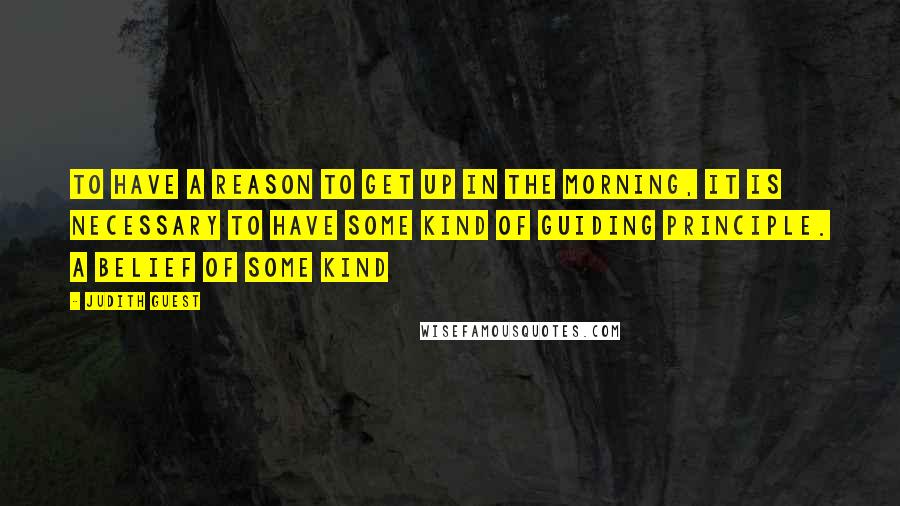 Judith Guest Quotes: To have a reason to get up in the morning, it is necessary to have some kind of guiding principle. A belief of some kind