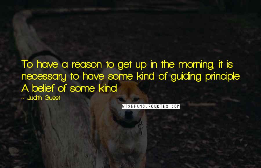 Judith Guest Quotes: To have a reason to get up in the morning, it is necessary to have some kind of guiding principle. A belief of some kind