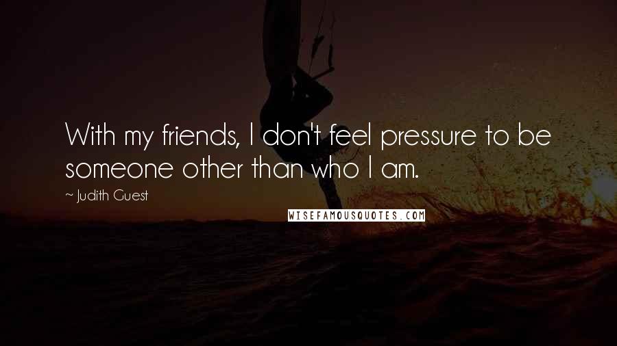 Judith Guest Quotes: With my friends, I don't feel pressure to be someone other than who I am.