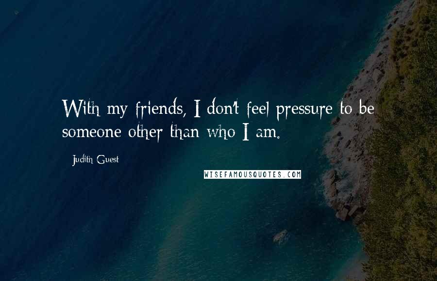 Judith Guest Quotes: With my friends, I don't feel pressure to be someone other than who I am.