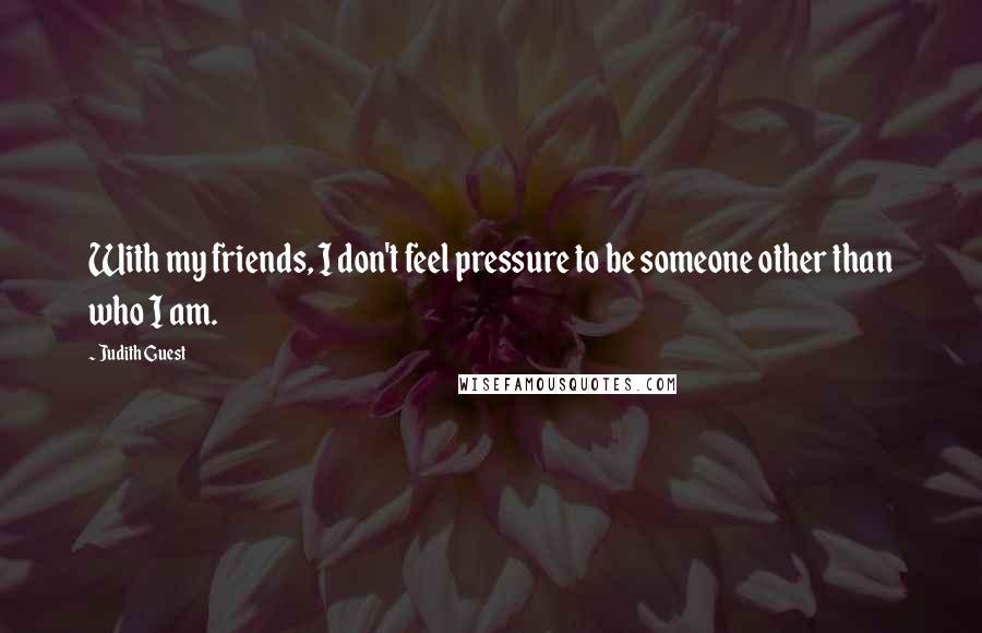 Judith Guest Quotes: With my friends, I don't feel pressure to be someone other than who I am.