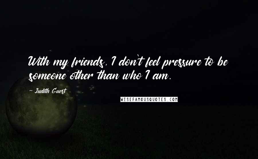 Judith Guest Quotes: With my friends, I don't feel pressure to be someone other than who I am.