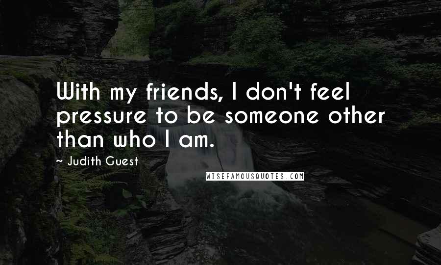 Judith Guest Quotes: With my friends, I don't feel pressure to be someone other than who I am.