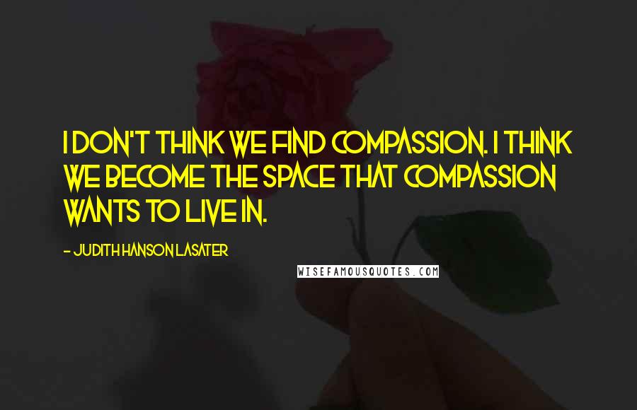 Judith Hanson Lasater Quotes: I don't think we find compassion. I think we become the space that compassion wants to live in.