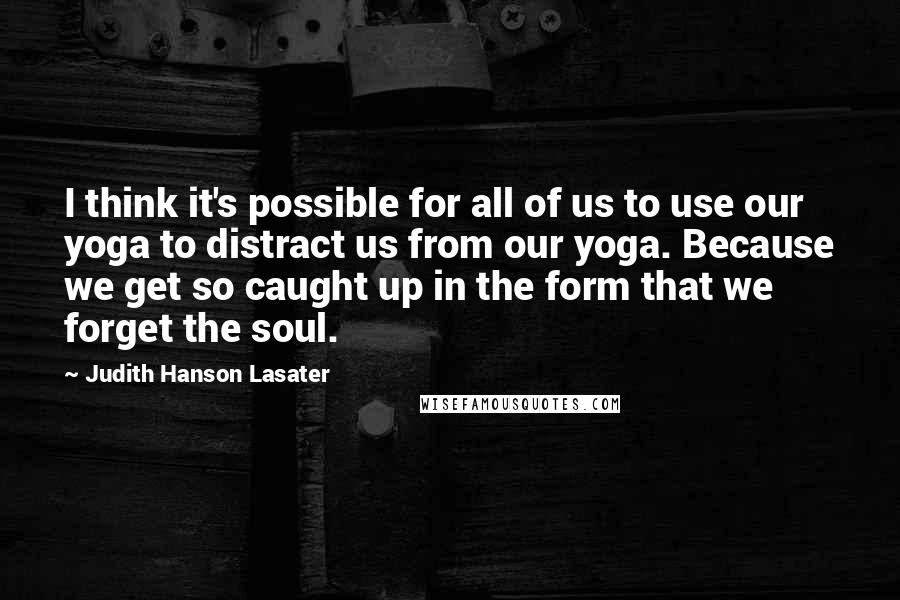 Judith Hanson Lasater Quotes: I think it's possible for all of us to use our yoga to distract us from our yoga. Because we get so caught up in the form that we forget the soul.