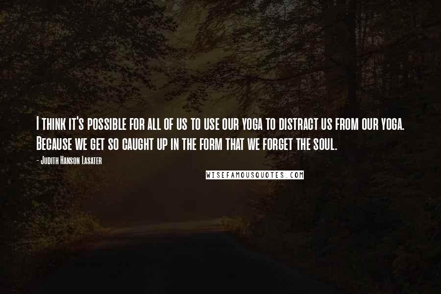 Judith Hanson Lasater Quotes: I think it's possible for all of us to use our yoga to distract us from our yoga. Because we get so caught up in the form that we forget the soul.