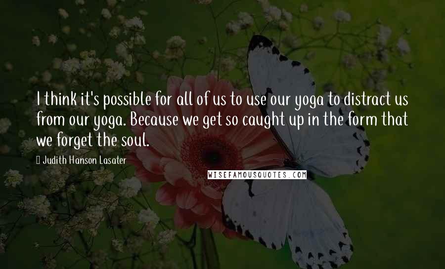 Judith Hanson Lasater Quotes: I think it's possible for all of us to use our yoga to distract us from our yoga. Because we get so caught up in the form that we forget the soul.