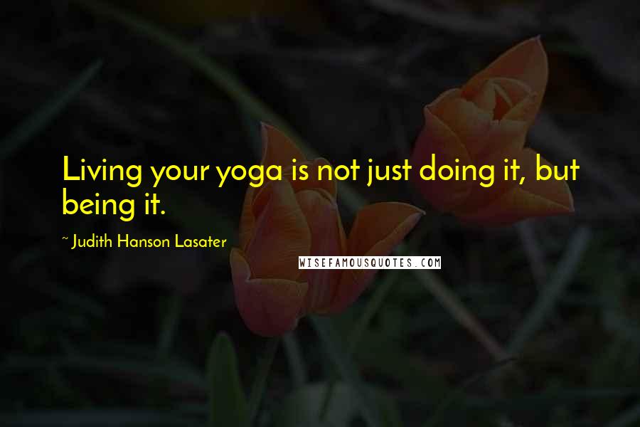 Judith Hanson Lasater Quotes: Living your yoga is not just doing it, but being it.