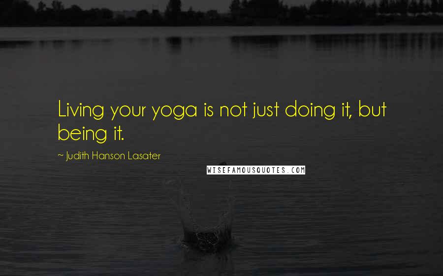 Judith Hanson Lasater Quotes: Living your yoga is not just doing it, but being it.