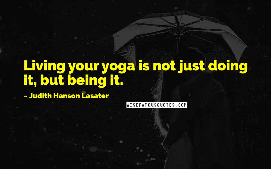 Judith Hanson Lasater Quotes: Living your yoga is not just doing it, but being it.