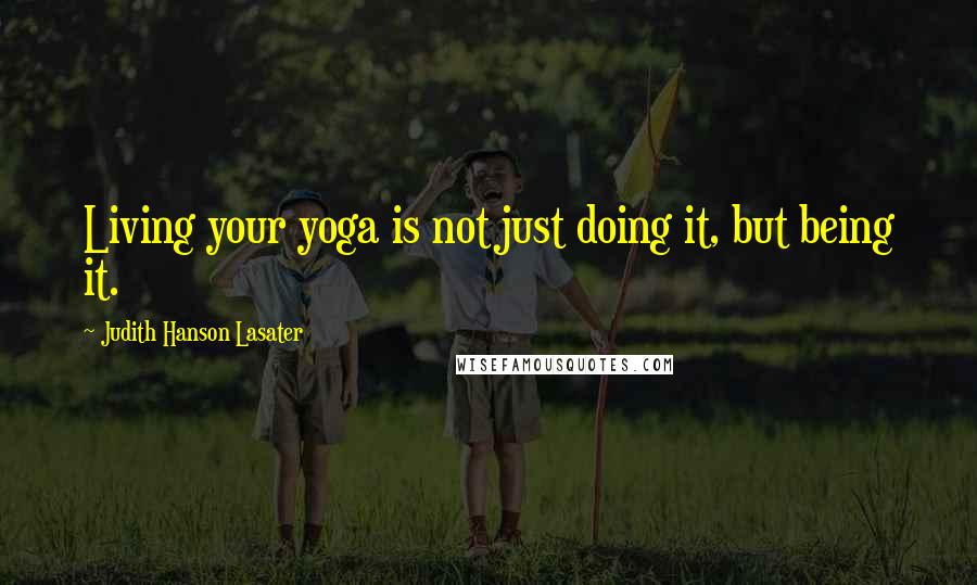 Judith Hanson Lasater Quotes: Living your yoga is not just doing it, but being it.