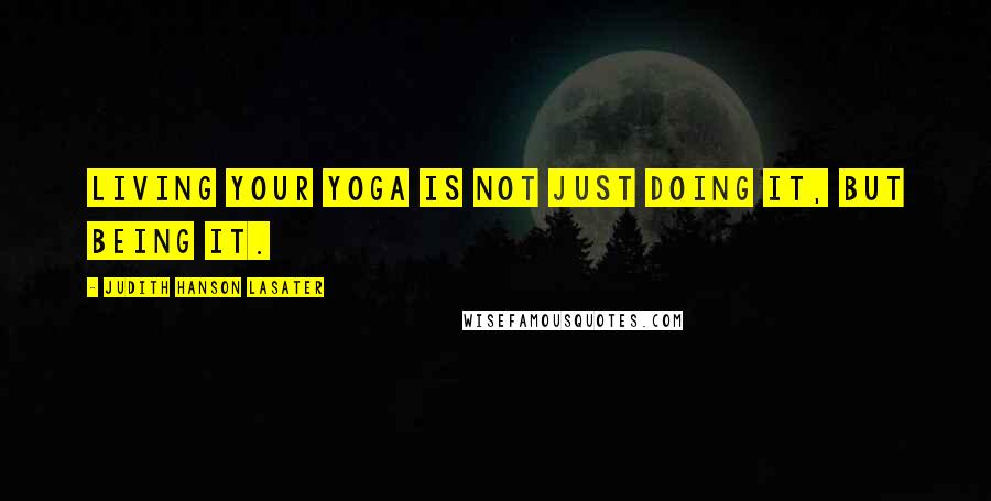 Judith Hanson Lasater Quotes: Living your yoga is not just doing it, but being it.