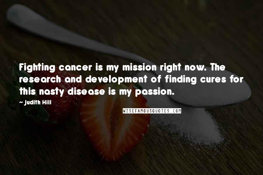 Judith Hill Quotes: Fighting cancer is my mission right now. The research and development of finding cures for this nasty disease is my passion.