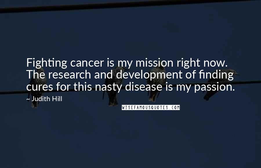 Judith Hill Quotes: Fighting cancer is my mission right now. The research and development of finding cures for this nasty disease is my passion.