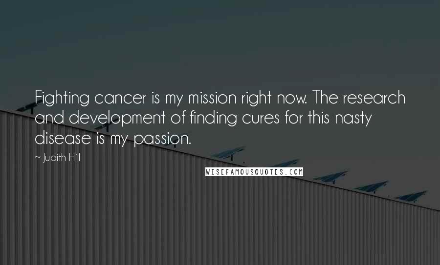 Judith Hill Quotes: Fighting cancer is my mission right now. The research and development of finding cures for this nasty disease is my passion.