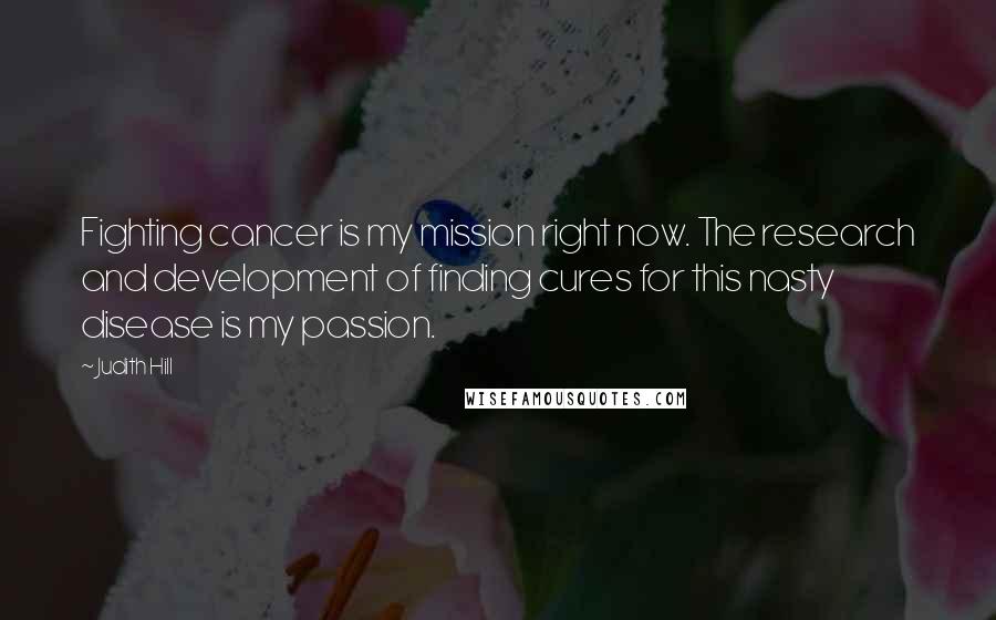 Judith Hill Quotes: Fighting cancer is my mission right now. The research and development of finding cures for this nasty disease is my passion.