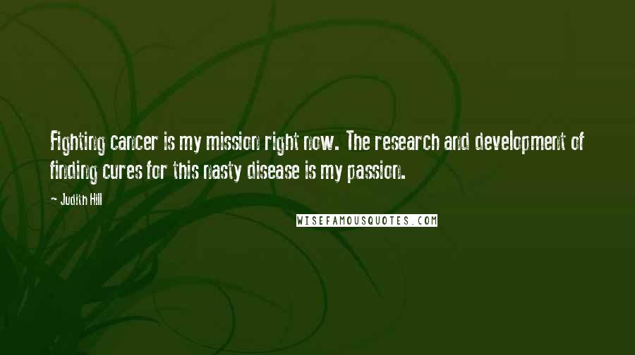 Judith Hill Quotes: Fighting cancer is my mission right now. The research and development of finding cures for this nasty disease is my passion.