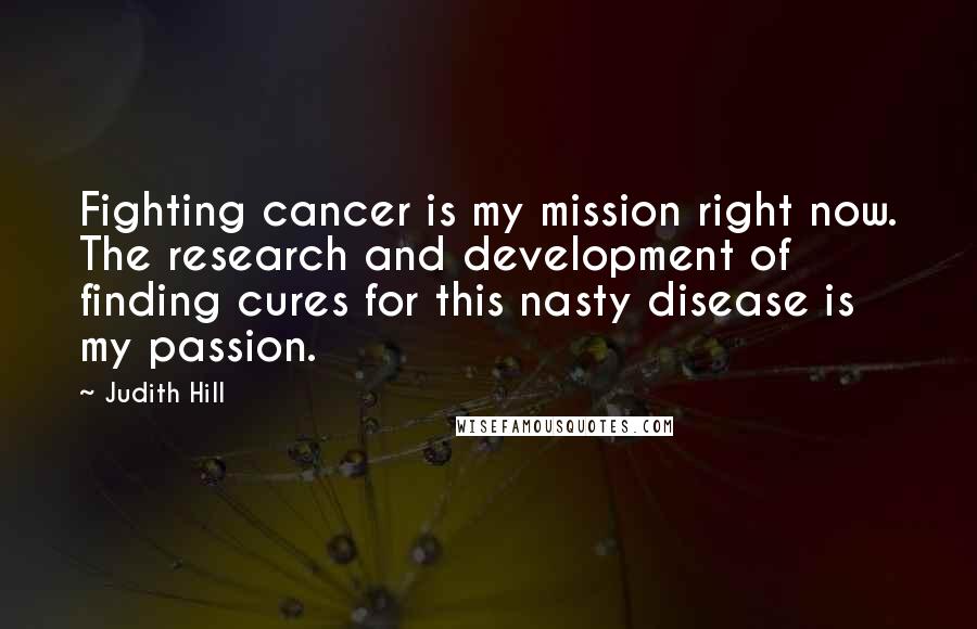 Judith Hill Quotes: Fighting cancer is my mission right now. The research and development of finding cures for this nasty disease is my passion.