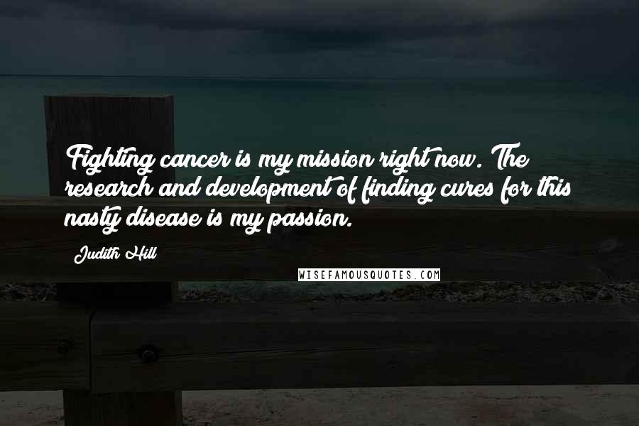 Judith Hill Quotes: Fighting cancer is my mission right now. The research and development of finding cures for this nasty disease is my passion.