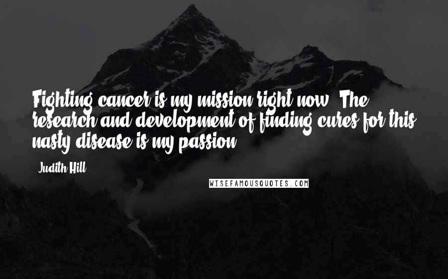 Judith Hill Quotes: Fighting cancer is my mission right now. The research and development of finding cures for this nasty disease is my passion.