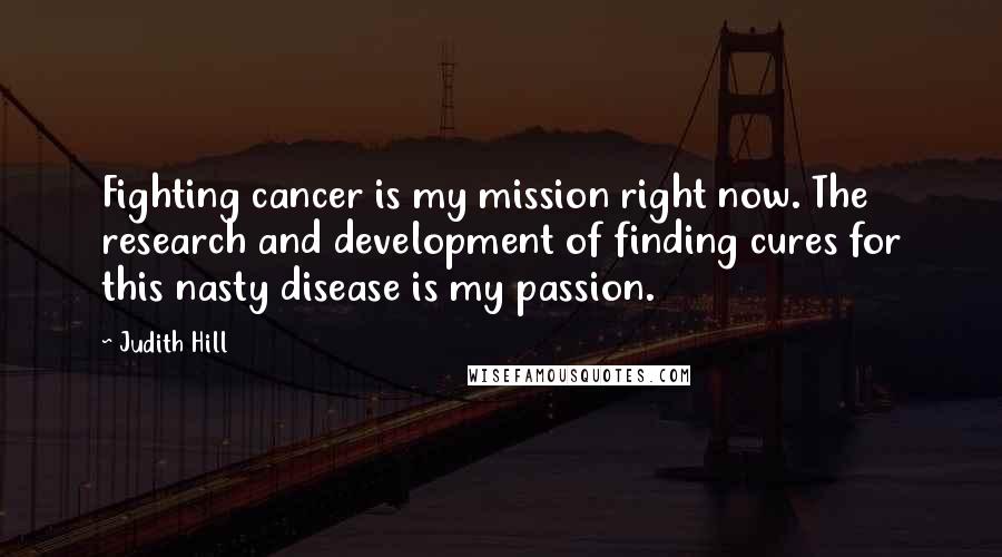 Judith Hill Quotes: Fighting cancer is my mission right now. The research and development of finding cures for this nasty disease is my passion.