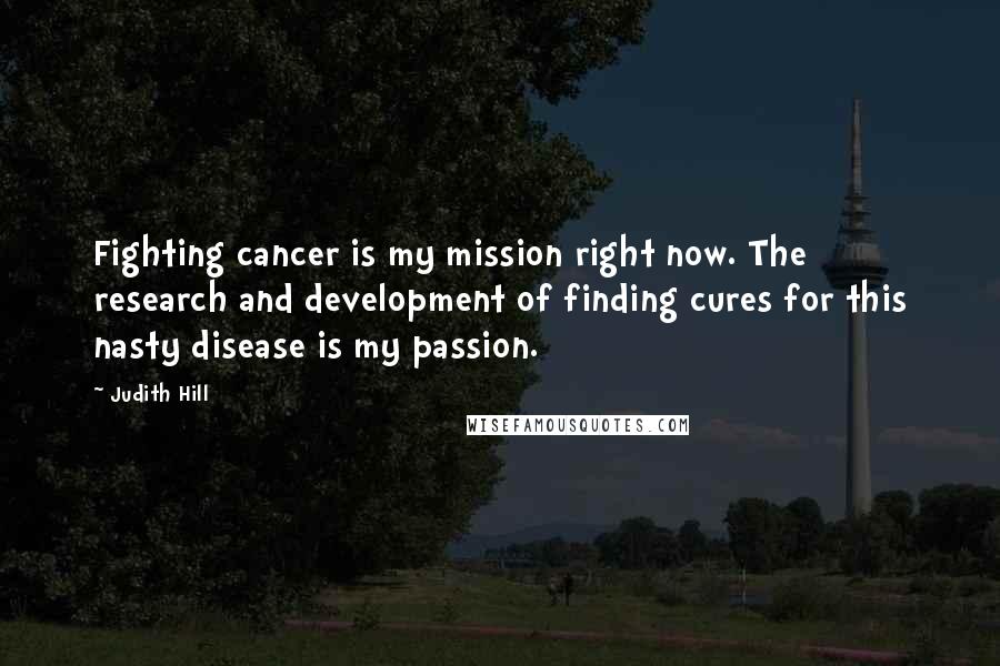 Judith Hill Quotes: Fighting cancer is my mission right now. The research and development of finding cures for this nasty disease is my passion.