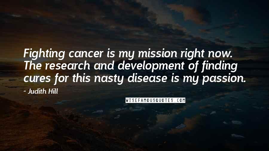 Judith Hill Quotes: Fighting cancer is my mission right now. The research and development of finding cures for this nasty disease is my passion.