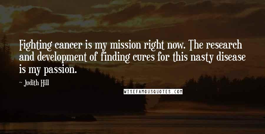 Judith Hill Quotes: Fighting cancer is my mission right now. The research and development of finding cures for this nasty disease is my passion.