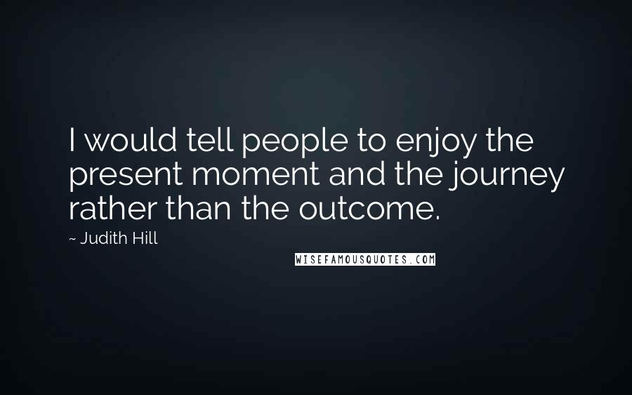 Judith Hill Quotes: I would tell people to enjoy the present moment and the journey rather than the outcome.