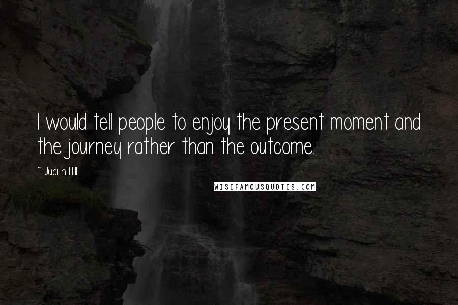 Judith Hill Quotes: I would tell people to enjoy the present moment and the journey rather than the outcome.