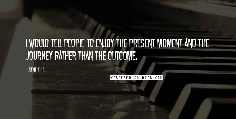 Judith Hill Quotes: I would tell people to enjoy the present moment and the journey rather than the outcome.