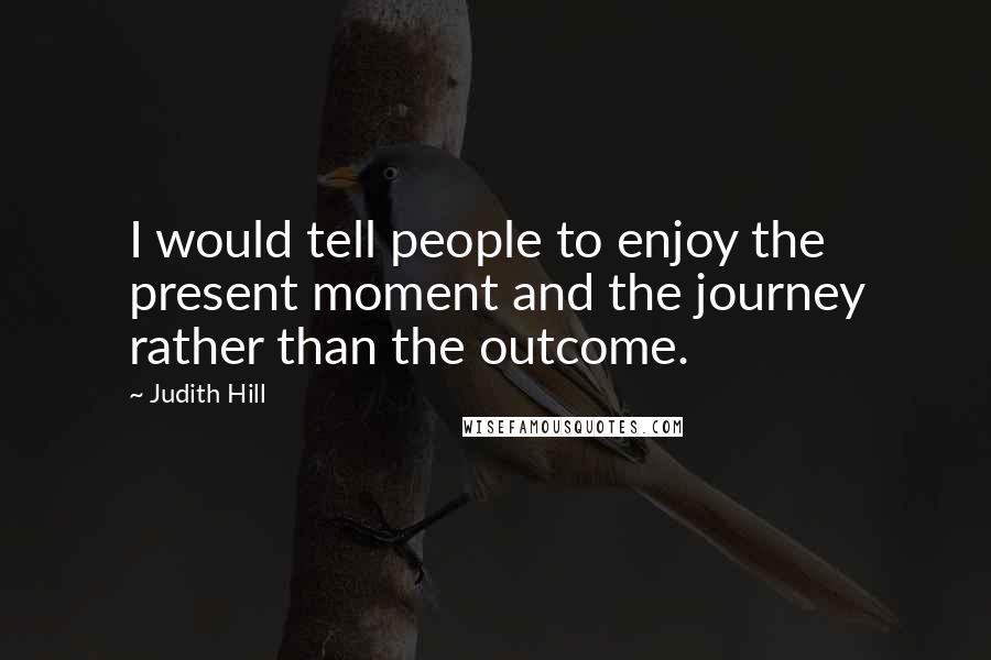 Judith Hill Quotes: I would tell people to enjoy the present moment and the journey rather than the outcome.