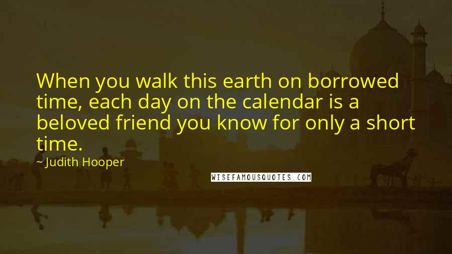 Judith Hooper Quotes: When you walk this earth on borrowed time, each day on the calendar is a beloved friend you know for only a short time.