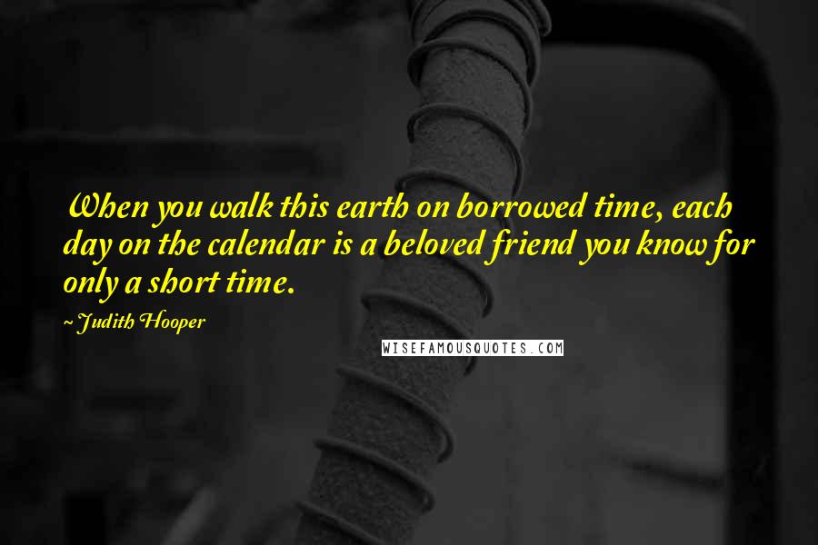 Judith Hooper Quotes: When you walk this earth on borrowed time, each day on the calendar is a beloved friend you know for only a short time.