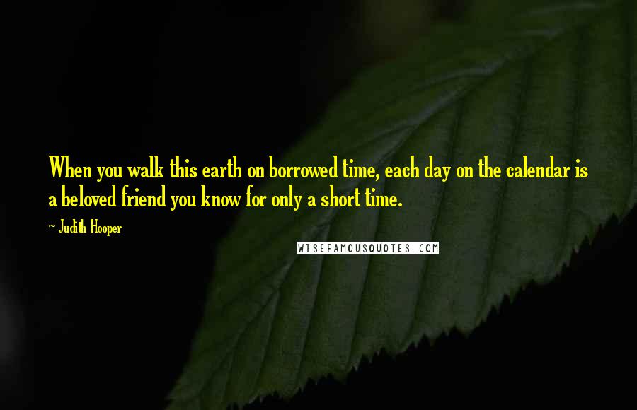 Judith Hooper Quotes: When you walk this earth on borrowed time, each day on the calendar is a beloved friend you know for only a short time.
