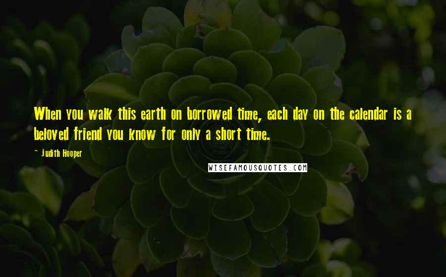 Judith Hooper Quotes: When you walk this earth on borrowed time, each day on the calendar is a beloved friend you know for only a short time.