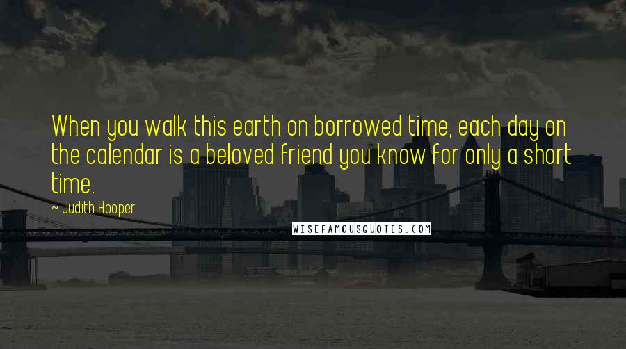 Judith Hooper Quotes: When you walk this earth on borrowed time, each day on the calendar is a beloved friend you know for only a short time.