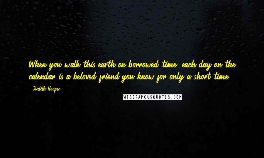 Judith Hooper Quotes: When you walk this earth on borrowed time, each day on the calendar is a beloved friend you know for only a short time.