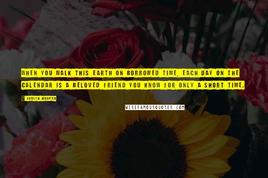 Judith Hooper Quotes: When you walk this earth on borrowed time, each day on the calendar is a beloved friend you know for only a short time.