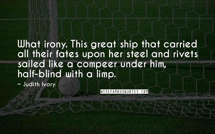Judith Ivory Quotes: What irony. This great ship that carried all their fates upon her steel and rivets sailed like a compeer under him, half-blind with a limp.