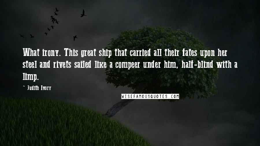 Judith Ivory Quotes: What irony. This great ship that carried all their fates upon her steel and rivets sailed like a compeer under him, half-blind with a limp.