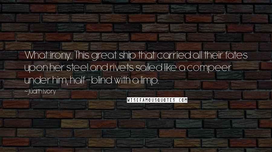 Judith Ivory Quotes: What irony. This great ship that carried all their fates upon her steel and rivets sailed like a compeer under him, half-blind with a limp.