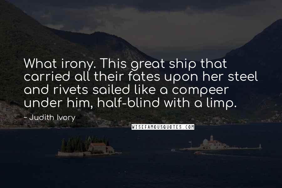 Judith Ivory Quotes: What irony. This great ship that carried all their fates upon her steel and rivets sailed like a compeer under him, half-blind with a limp.