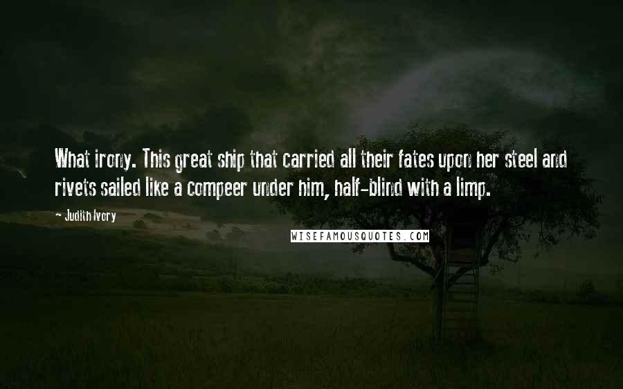 Judith Ivory Quotes: What irony. This great ship that carried all their fates upon her steel and rivets sailed like a compeer under him, half-blind with a limp.