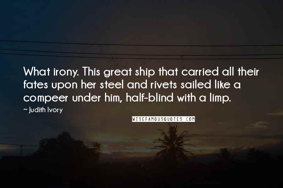 Judith Ivory Quotes: What irony. This great ship that carried all their fates upon her steel and rivets sailed like a compeer under him, half-blind with a limp.
