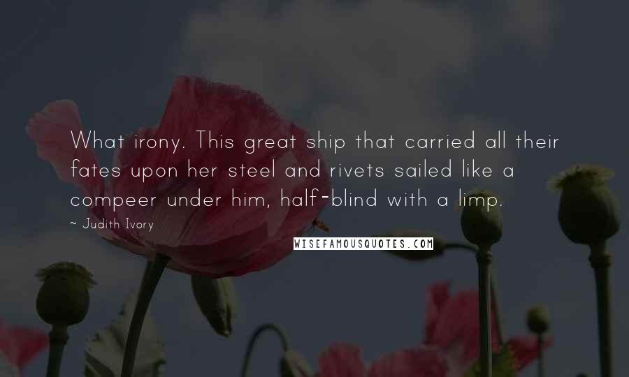 Judith Ivory Quotes: What irony. This great ship that carried all their fates upon her steel and rivets sailed like a compeer under him, half-blind with a limp.