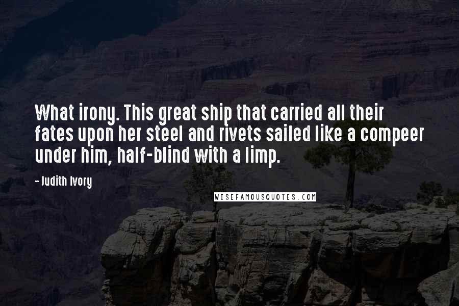 Judith Ivory Quotes: What irony. This great ship that carried all their fates upon her steel and rivets sailed like a compeer under him, half-blind with a limp.